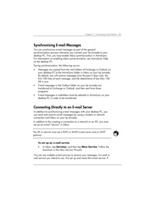 Page 73Chapter 5 | Connecting to the Internet | 69 
Synchronizing E-mail Messages 
You can synchronize e-mail messages as part of the general 
synchronization process whenever you connect your hp Jornada to your 
desktop PC. First, you must enable Inbox synchronization in ActiveSync. 
For information on enabling Inbox synchronization, see ActiveSync Help 
on the desktop PC.  
During synchronization, the following occurs: 
• Messages are copied from the mail folders of Exchange or Outlook on 
your desktop PC to...