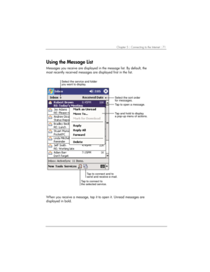 Page 75Chapter 5 | Connecting to the Internet | 71 
Using the Message List 
Messages you receive are displayed in the message list. By default, the 
most recently received messages are displayed first in the list. 
Select the sort order
for messages. Select the service and folder
you want to display.
Tap to connect to
the selected service.Tap to connect and to
send and receive e-mail.Tap to open a message.
Tap and hold to display
a pop-up menu of actions.
 
When you receive a message, tap it to open it. Unread...