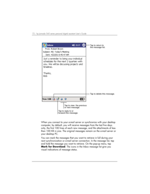 Page 7672 | hp Jornada 560 series personal digital assistant User’s Guide   
Tap to delete this message.
Tap to view  the previous
or next message.
Tap to reply to or
forward this message.
Tap to return to
the message list.
 
When you connect to your e-mail server or synchronize with your desktop 
computer, by default, you will receive messages from the last five days 
only, the first 100 lines of each new message, and file attachments of less 
than 100 KB in size. The original messages remain on the e-mail...
