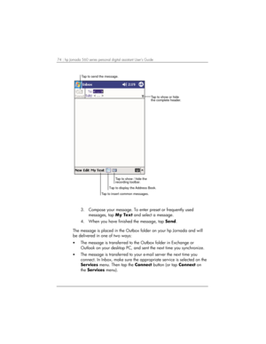 Page 7874 | hp Jornada 560 series personal digital assistant User’s Guide   
Tap to show or hide
the complete header. Tap to send the message.
Tap to insert common messages.Tap to show / hide the
recording toolbar.
Tap to display the Address Book.
 
3.  Compose your message. To enter preset or frequently used 
messages, tap My Text and select a message. 
4.  When you have finished the message, tap Send. 
 
The message is placed in the Outbox folder on your hp Jornada and will 
be delivered in one of two ways:...