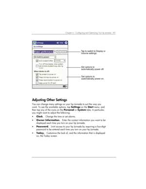 Page 93Chapter 6 | Configuring and Optimizing Your hp Jornada | 89 
		
	
)		

			
		

			
		

 
Adjusting Other Settings 
You can change many settings on your hp Jornada to suit the way you 
work. To see the available options, tap Settings on the Start menu, and 
then tap any of the icons on the Personal or System tabs. In particular, 
you might want to adjust the following: 
• Clock.   Change the time or set...