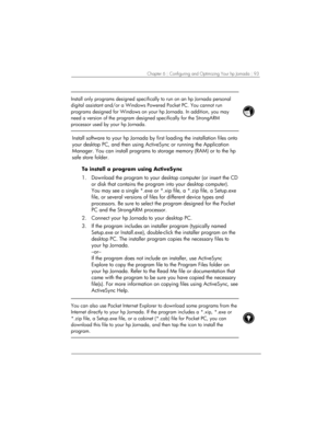 Page 97Chapter 6 | Configuring and Optimizing Your hp Jornada | 93 
 
Install only programs designed specifically to run on an hp Jornada personal 
digital assistant and/or a Windows Powered Pocket PC. You cannot run 
programs designed for Windows on your hp Jornada. In addition, you may 
need a version of the program designed specifically for the StrongARM 
processor used by your hp Jornada. 
 
 
Install software to your hp Jornada by first loading the installation files onto 
your desktop PC, and then using...