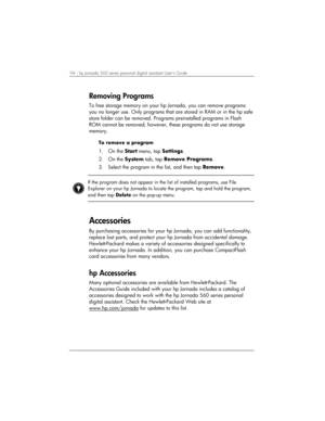 Page 9894 | hp Jornada 560 series personal digital assistant User’s Guide   
Removing Programs 
To free storage memory on your hp Jornada, you can remove programs 
you no longer use. Only programs that are stored in RAM or in the hp safe 
store folder can be removed. Programs preinstalled programs in Flash 
ROM cannot be removed; however, these programs do not use storage 
memory. 
To remove a program 
1. On the Start menu, tap Settings.  
2. On the System tab, tap Remove Programs. 
3.  Select the program in...