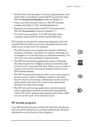 Page 11Chapter 1  |  Welcome  |  5
•Synchronize mail messages, contacts, appointments, and
tasks with your desktop or notebook PC in just a few steps.
(See the Synchronizing data section in chapter 3.)
•Carry your HP Jornada with you. The HP Jornada
weighs only 510 g (1.1 lb), including batteries.
•Expand your functionality with PC Card accessories.
(See the Accessories section in chapter 7.)
•Get it all in one package. Your HP Jornada comes
complete with a built-in modem (model 680 only).
HP Jornada is your...
