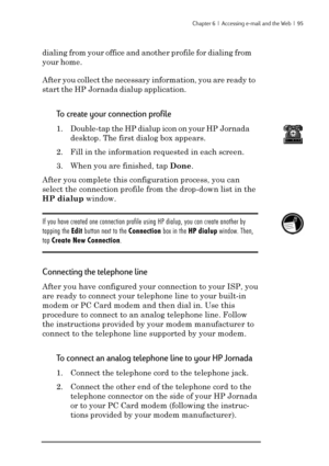 Page 101Chapter 6  |  Accessing e-mail and the Web  |  95
dialing from your office and another profile for dialing from
your home.
After you collect the necessary information, you are ready to
start the HP Jornada dialup application.
To create your connection profile
1. Double-tap the HP dialup icon on your HP Jornada
desktop. The first dialog box appears.
2. Fill in the information requested in each screen.
3. When you are finished, tap Done.
After you complete this configuration process, you can
select the...