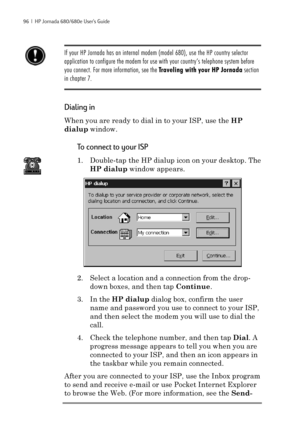 Page 10296  |  HP Jornada 680/680e User’s Guide
If your HP Jornada has an internal modem (model 680), use the HP country selector
application to configure the modem for use with your country’s telephone system before
you connect. For more information, see the Traveling with your HP Jornada section
in chapter 7.
Dialing in
When you are ready to dial in to your ISP, use the HP
dialup window.
To connect to your ISP
1. Double-tap the HP dialup icon on your desktop. The
HP dialup window appears.
2. Select a location...