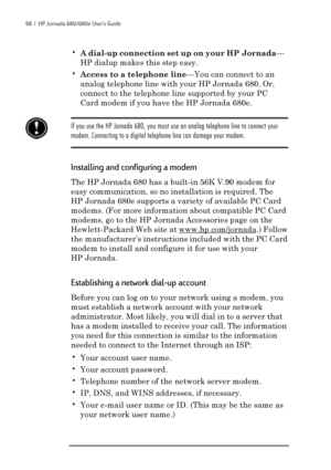 Page 10498  |  HP Jornada 680/680e User’s Guide
•A dial-up connection set up on your HP Jornada—
HP dialup makes this step easy.
•Access to a telephone line—You can connect to an
analog telephone line with your HP Jornada 680. Or,
connect to the telephone line supported by your PC
Card modem if you have the HP Jornada 680e.
If you use the HP Jornada 680, you must use an analog telephone line to connect your
modem. Connecting to a digital telephone line can damage your modem.
Installing and configuring a modem...