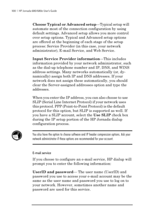 Page 106100  |  HP Jornada 680/680e User’s Guide
Choose Typical or Advanced setup—Typical setup will
automate most of the connection configuration by using
default settings. Advanced setup allows you more control
over setup options. Typical and Advanced setup options
are offered at the beginning of each stage of the setup
process: Service Provider (in this case, your network
administrator), E-mail Service, and Web Service.
Input Service Provider information—This includes
information provided by your network...