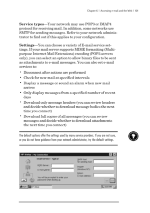 Page 107Chapter 6  |  Accessing e-mail and the Web  |  101
Service types—Your network may use POP3 or IMAP4
protocol for receiving mail. In addition, some networks use
SMTP for sending messages. Refer to your network adminis-
trator to find out if this applies to your configuration.
Settings—You can choose a variety of E-mail service set-
tings. If your mail server supports MIME formatting (Multi-
purpose Internet Mail Extensions) encoding (POP3 servers
only), you can select an option to allow binary files to be...