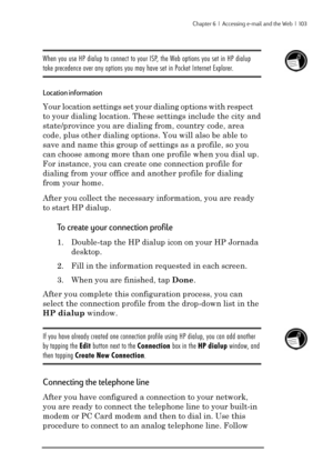 Page 109Chapter 6  |  Accessing e-mail and the Web  |  103
When you use HP dialup to connect to your ISP, the Web options you set in HP dialup
take precedence over any options you may have set in Pocket Internet Explorer.
Location information
Your location settings set your dialing options with respect
to your dialing location. These settings include the city and
state/province you are dialing from, country code, area
code, plus other dialing options. You will also be able to
save and name this group of settings...