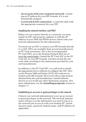 Page 112106  |  HP Jornada 680/680e User’s Guide
•An account with your corporate network—includ-
ing an IP address for your HP Jornada, if it is not
dynamically assigned
•A network (LAN) connection—a network cable with
the appropriate connector for your NIC
Installing the network interface card (NIC)
Before you can connect directly to a network, you must
install an NIC and properly configure it with the IP
address of your DNS and WINS servers (check with your
network administrator for this information).
You must...