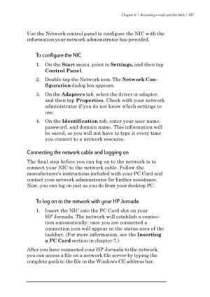 Page 113Chapter 6  |  Accessing e-mail and the Web  |  107
Use the Network control panel to configure the NIC with the
information your network administrator has provided.
To configure the NIC
1. On the Start menu, point to Settings, and then tap
Control Panel.
2. Double-tap the Network icon. The Network Con-
figuration dialog box appears.
3. On the Adapters tab, select the driver or adapter,
and then tap Properties. Check with your network
administrator if you do not know which settings to
use.
4. On the...