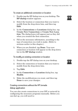 Page 115Chapter 6  |  Accessing e-mail and the Web  |  109
To create an additional connection or location
1. Double-tap the HP dialup icon on your desktop. The
HP dialup window appears.
2. Select the location or connection that you want to
modify from the drop-down lists, and then tap
Edit.
3. In the Connections or Locations dialog box, tap
Create New Connection or Create New Loca-
tion. The dialog boxes will appear just as they did
when you created the first connection.
4. Fill in the necessary information,...