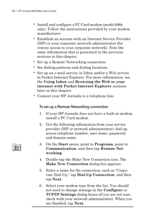 Page 116110  |  HP Jornada 680/680e User’s Guide
•Install and configure a PC Card modem (model 680e
only). Follow the instructions provided by your modem
manufacturer.
•Establish an account with an Internet Service Provider
(ISP) or your corporate network administrator (for
remote access to your corporate network). Note the
same information that is presented in the previous
sections in this chapter.
•Set up a Remote Networking connection.
•Set dialing patterns and dialing locations.
•Set up an e-mail service in...