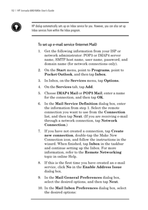 Page 118112  |  HP Jornada 680/680e User’s Guide
HP dialup automatically sets up an Inbox service for you. However, you can also set up
Inbox services from within the Inbox program.
To set up e-mail service (Internet Mail)
1. Get the following information from your ISP or
network administrator: POP3 or IMAP4 server
name, SMTP host name, user name, password, and
domain name (for network connections only).
2. On the Start menu, point to Programs, point to
Pocket Outlook, and then tap Inbox.
3. In Inbox, on the...