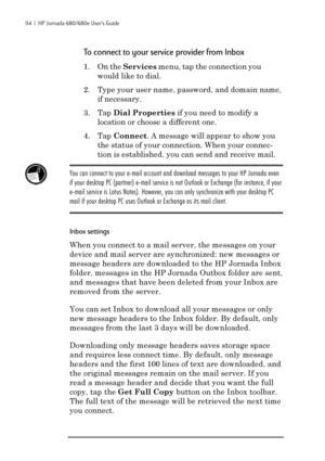 Page 120114  |  HP Jornada 680/680e User’s Guide
To connect to your service provider from Inbox
1. On the Services menu, tap the connection you
would like to dial.
2. Type your user name, password, and domain name,
if necessary.
3. Tap Dial Properties if you need to modify a
location or choose a different one.
4. Tap Connect. A message will appear to show you
the status of your connection. When your connec-
tion is established, you can send and receive mail.
You can connect to your e-mail account and download...