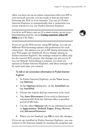 Page 123Chapter 6  |  Accessing e-mail and the Web  |  117
After you have set up an online connection with your ISP or
your network account, you are ready to dial up and start
browsing the Web or your intranet. You can set Pocket
Internet Explorer to automatically dial a connection you
create whenever you use Pocket Internet Explorer.
If you did not use HP dialup to create your ISP or network connection, you must set up a
Remote Networking account first. (See the Creating connections without HP
dialup section in...