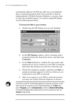 Page 124118  |  HP Jornada 680/680e User’s Guide
entering the address of a Web site. (Be sure your telephone
line is connected properly first.) If you prefer to dial up
independently of Pocket Internet Explorer, you may want
to clear the AutoDial option. To connect using HP dialup,
use the following procedure.
To browse the Web or your intranet
1. Double-tap the HP dialup icon on your desktop.
2. In the HP dialup window, select a location and a
connection from the drop-down boxes, and then tap
Continue.
3. In...