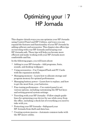 Page 127|  121
Optimizing your  | 7
This chapter details ways you can optimize your HP Jornada
using Control Panel and HP Utilities, and ways you can
expand the features and functionality of your HP Jornada by
adding software and accessories. This chapter also offers tips
on traveling with your HP Jornada and keeping your
HP Jornada safe. These tips will help you become more
efficient and make working with your HP Jornada more
comfortable and fun.
In the following pages, you will learn about:
•Adding to your HP...