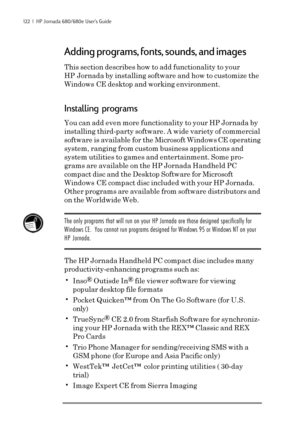 Page 128122  |  HP Jornada 680/680e User’s Guide
Adding programs, fonts, sounds, and images
This section describes how to add functionality to your
HP Jornada by installing software and how to customize the
Windows CE desktop and working environment.
Installing programs
You can add even more functionality to your HP Jornada by
installing third-party software. A wide variety of commercial
software is available for the Microsoft Windows 
CE operating
system, ranging from custom business applications and
system...