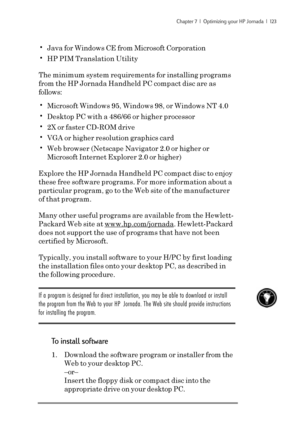Page 129Chapter 7  |  Optimizing your HP Jornada  |  123
•Java for Windows CE from Microsoft Corporation
•HP PIM Translation Utility
The minimum system requirements for installing programs
from the HP Jornada Handheld PC compact disc are as
follows:
•Microsoft Windows 95, Windows 98, or Windows NT 
4.0
•Desktop PC with a 486/66 or higher processor
•2X or faster CD-ROM drive
•VGA or higher resolution graphics card
•Web browser (Netscape Navigator 2.0 or higher or
Microsoft Internet Explorer 2.0 or higher)
Explore...