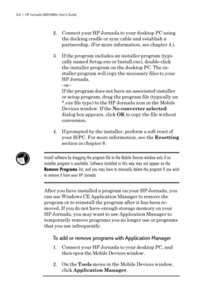 Page 130124  |  HP Jornada 680/680e User’s Guide
2. Connect your HP Jornada to your desktop PC using
the docking cradle or sync cable and establish a
partnership. (For more information, see chapter 4.).
3. If the program includes an installer program (typi-
cally named Setup.exe or Install.exe), double-click
the installer program on the desktop PC. The in-
staller program will copy the necessary files to your
HP Jornada.
–or–
If the program does not have an associated installer
or setup program, drag the program...