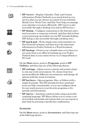 Page 148  |  HP Jornada 680/680e User’s Guide
•HP viewer—Display Calendar, Task, and Contact
information (Pocket Outlook) in as much detail as you
need so that you are always in control of your schedule.
Month View, Week View, and Day View help you manage
your calendar even more efficiently. (HP viewer is also
accessible through a desktop icon and an HP hot key.)
•HP dialup—Configure connections to the Internet and e-
mail accounts or corporate network, and then dial in from
a convenient pop-up window on your...