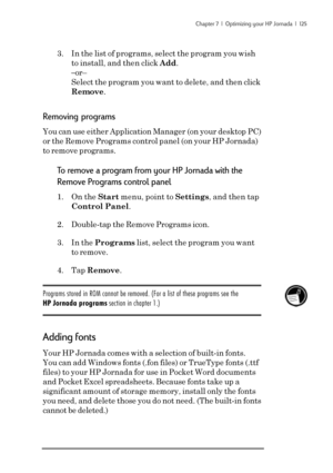 Page 131Chapter 7  |  Optimizing your HP Jornada  |  125
3. In the list of programs, select the program you wish
to install, and then click Add.
–or–
Select the program you want to delete, and then click
Remove.
Removing programs
You can use either Application Manager (on your desktop PC)
or the Remove Programs control panel (on your HP Jornada)
to remove programs.
To remove a program from your HP Jornada with the
Remove Programs control panel
1. On the Start menu, point to Settings, and then tap
Control Panel....