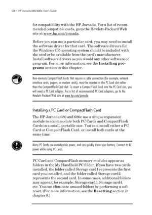 Page 134128  |  HP Jornada 680/680e User’s Guide
for compatibility with the HP Jornada. For a list of recom-
mended compatible cards, go to the Hewlett-Packard Web
site at 
www.hp.com/jornada.
Before you can use a particular card, you may need to install
the software driver for that card. The software drivers for
the Windows CE operating system should be included with
the card or be available from the card’s manufacturer.
Install software drivers as you would any other software or
program. For more information,...