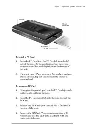 Page 135Chapter 7  |  Optimizing your HP Jornada  |  129
To install a PC Card
1. Push the PC Card into the PC Card slot on the left
side of the unit. As the card is inserted, the expan-
sion module will extend slightly from the bottom of
the unit.
2. If you set your HP Jornada on a flat surface, such as
a table or desk, flip out the stabilizer to ensure it
remains level.
To remove a PC Card
1. Using your fingernail, pull out the PC Card eject tab,
so it extends out from the unit.
2. Push the PC Card eject tab...