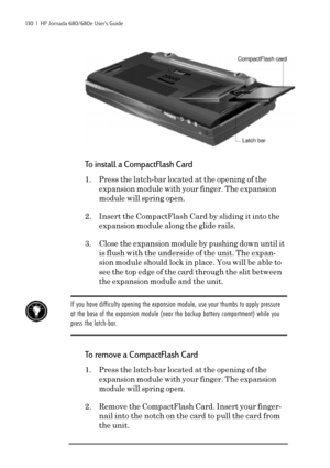 Page 136130  |  HP Jornada 680/680e User’s Guide
To install a CompactFlash Card
1. Press the latch-bar located at the opening of the
expansion module with your finger. The expansion
module will spring open.
2. Insert the CompactFlash Card by sliding it into the
expansion module along the glide rails.
3. Close the expansion module by pushing down until it
is flush with the underside of the unit. The expan-
sion module should lock in place. You will be able to
see the top edge of the card through the slit between...