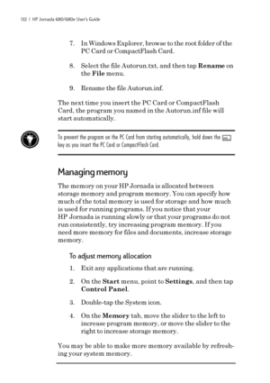 Page 138132  |  HP Jornada 680/680e User’s Guide
7. In Windows Explorer, browse to the root folder of the
PC Card or CompactFlash Card.
8. Select the file Autorun.txt, and then tap Rename on
the File menu.
9. Rename the file Autorun.inf.
The next time you insert the PC Card or CompactFlash
Card, the program you named in the Autorun.inf file will
start automatically.
To prevent the program on the PC Card from starting automatically, hold down the shift
key as you insert the PC Card or CompactFlash Card.
Managing...