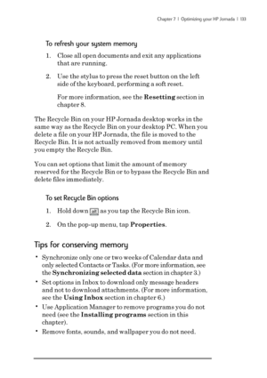 Page 139Chapter 7  |  Optimizing your HP Jornada  |  133
To refresh your system memory
1. Close all open documents and exit any applications
that are running.
2. Use the stylus to press the reset button on the left
side of the keyboard, performing a soft reset.
For more information, see the Resetting section in
chapter 8.
The Recycle Bin on your HP Jornada desktop works in the
same way as the Recycle Bin on your desktop PC. When you
delete a file on your HP Jornada, the file is moved to the
Recycle Bin. It is...