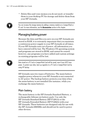 Page 140134  |  HP Jornada 680/680e User’s Guide
•Delete files and voice memos you do not need, or transfer
them to your desktop PC for storage and delete them from
your HP Jornada.
You can increase the storage memory by adding a memory module on a CompactFlash or
PC card. For more information, see the Accessories section in this chapter.
Managing battery power
Because the data and files you save on your HP Jornada are
stored in RAM, it is extremely important that you maintain
a continuous power supply to your...