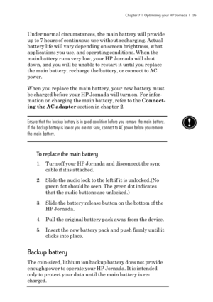 Page 141Chapter 7  |  Optimizing your HP Jornada  |  135
Under normal circumstances, the main battery will provide
up to 7 hours of continuous use without recharging. Actual
battery life will vary depending on screen brightness, what
applications you use, and operating conditions. When the
main battery runs very low, your HP Jornada will shut
down, and you will be unable to restart it until you replace
the main battery, recharge the battery, or connect to AC
power.
When you replace the main battery, your new...