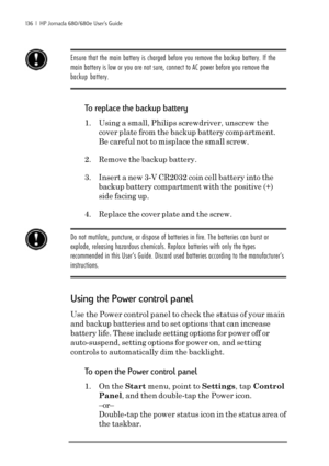 Page 142136  |  HP Jornada 680/680e User’s Guide
Ensure that the main battery is charged before you remove the backup battery. If the
main battery is low or you are not sure, connect to AC power before you remove the
backup battery.
To replace the backup battery
1. Using a small, Philips screwdriver, unscrew the
cover plate from the backup battery compartment.
Be careful not to misplace the small screw.
2. Remove the backup battery.
3. Insert a new 3-V CR2032 coin cell battery into the
backup battery compartment...