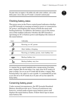 Page 143Chapter 7  |  Optimizing your HP Jornada  |  137
The power status icon appears in the taskbar only under certain conditions, such as when
battery power is low or when your HP Jornada is connected to external power.
Checking battery status
The power area in the Power control panel indicates whether
your HP Jornada is running on battery power or connected to
AC power, and displays the status of both the main and
backup batteries. In addition, the battery icon in the status
area of the taskbar indicates...