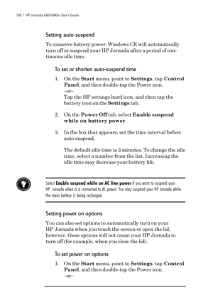 Page 144138  |  HP Jornada 680/680e User’s Guide
Setting auto-suspend
To conserve battery power, Windows CE will automatically
turn off or suspend your HP Jornada after a period of con-
tinuous idle time.
To set or shorten auto-suspend time
1. On the Start menu, point to Settings, tap Control
Panel, and then double-tap the Power icon.
–or–
Tap the HP settings hard icon, and then tap the
battery icon on the Settings tab.
2. On the Power Off tab, select Enable suspend
while on battery power.
3. In the box that...