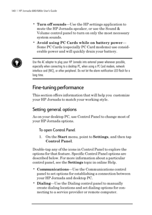 Page 146140  |  HP Jornada 680/680e User’s Guide
•Turn off sounds—Use the HP settings application to
mute the HP Jornada speaker, or use the Sound &
Volume control panel to turn on only the most necessary
system sounds.
•Avoid using PC Cards while on battery power—
Some PC Cards (especially PC Card modems) use consid-
erable power and will quickly drain your battery.
Use the AC adapter to plug your HP Jornada into external power whenever possible,
especially when connecting to a desktop PC, when using a PC Card...
