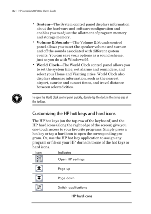 Page 148142  |  HP Jornada 680/680e User’s Guide
•System—The System control panel displays information
about the hardware and software configuration and
enables you to adjust the allotment of program memory
and storage memory.
•Volume & Sounds—The Volume & Sounds control
panel allows you to set the speaker volume and turn on
and off the sounds associated with different system
events. You can save your options as a sound scheme,
just as you do with Windows 95.
•World Clock—The World Clock control panel allows...