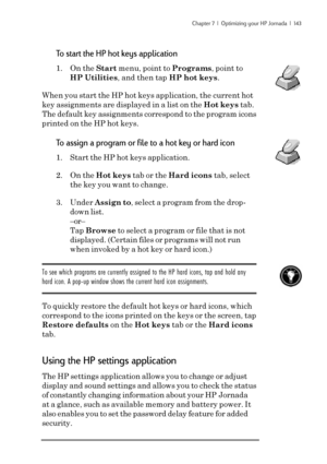 Page 149Chapter 7  |  Optimizing your HP Jornada  |  143
To start the HP hot keys application
1. On the Start menu, point to Programs, point to
HP Utilities, and then tap HP hot keys.
When you start the HP hot keys application, the current hot
key assignments are displayed in a list on the Hot keys tab.
The default key assignments correspond to the program icons
printed on the HP hot keys.
To assign a program or file to a hot key or hard icon
1. Start the HP hot keys application.
2. On the Hot keys tab or the...