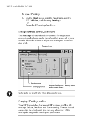 Page 150144  |  HP Jornada 680/680e User’s Guide
To open HP settings
1. On the Start menu, point to Programs, point to
HP Utilities, and then tap Settings.
–or–
Press the HP settings hard icon.
Setting brightness, contrast, and volume
The Settings tab includes slider controls for brightness,
contrast, and volume, and a check box that mutes all system
sounds. Move the sliders to adjust the settings to a comfort-
able level.
Tap the speaker icon to switch to the Volume & Sounds control panel.
Changing HP settings...