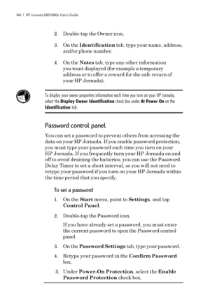 Page 152146  |  HP Jornada 680/680e User’s Guide
2. Double-tap the Owner icon.
3. On the Identification tab, type your name, address,
and/or phone number.
4. On the Notes tab, type any other information
you want displayed (for example a temporary
address or to offer a reward for the safe return of
your HP Jornada).
To display your owner properties information each time you turn on your HP Jornada,
select the Display Owner Identification check box under At Power On on the
Identification tab.
Password control...