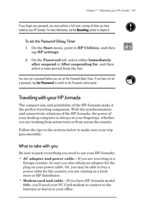 Page 153Chapter 7  |  Optimizing your HP Jornada  |  147
If you forget your password, you must perform a full reset, erasing all data you have
stored on your HP Jornada. For more information, see the Resetting section in chapter 8.
To set the Password Delay Timer
1. On the Start menu, point to HP Utilities, and then
tap HP settings.
2. On the Password tab, select either Immediately
after suspend or After suspending for, and then
select a time period from the list.
You must set a password before you can set the...