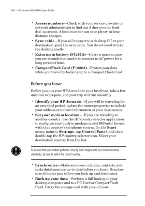 Page 154148  |  HP Jornada 680/680e User’s Guide
•Access numbers—Check with your service provider or
network administrator to find out if they provide local
dial-up access. A local number can save plenty in long-
distance charges.
•Sync cable—If you will connect to a desktop PC at your
destination, pack the sync cable. You do not need to take
the docking cradle.
•Extra main battery (F1281A)—Carry a spare in case
you are stranded or unable to connect to AC power for a
long period of time.
•CompactFlash Card...