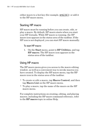 Page 156150  |  HP Jornada 680/680e User’s Guide
either macro to a hot key (for example, num lk
ctrlshiftD)  or add it
to the HP macro menu.
Starting HP macro
HP macro must be running before you can create, edit, or
play a macro. By default, HP macro starts when you start
your HP Jornada. While HP macro is running, the HP
macro icon appears in the status area of the taskbar. If the
HP icon is not displayed, you can start HP macro manually.
To start HP macro
1. On the Start menu, point to HP Utilities, and tap
HP...