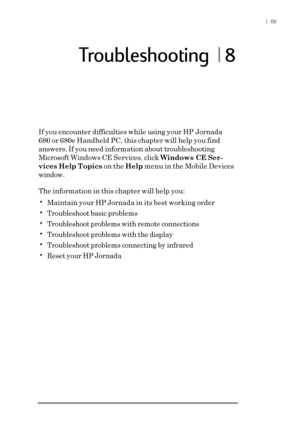 Page 157 |  151
Troubleshooting  | 8
If you encounter difficulties while using your HP Jornada
680 or 680e Handheld PC, this chapter will help you find
answers. If you need information about troubleshooting
Microsoft Windows CE Services, click Windows CE Ser-
vices Help Topics on the Help menu in the Mobile Devices
window.
The information in this chapter will help you:
•Maintain your HP Jornada in its best working order
•Troubleshoot basic problems
•Troubleshoot problems with remote connections
•Troubleshoot...