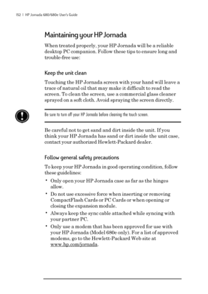 Page 158152  |  HP Jornada 680/680e User’s Guide
Maintaining your HP Jornada
When treated properly, your HP Jornada will be a reliable
desktop PC companion. Follow these tips to ensure long and
trouble-free use:
Keep the unit clean
Touching the HP Jornada screen with your hand will leave a
trace of natural oil that may make it difficult to read the
screen. To clean the screen, use a commercial glass cleaner
sprayed on a soft cloth. Avoid spraying the screen directly.
Be sure to turn off your HP Jornada before...