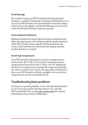 Page 159Chapter 8  |  Troubleshooting  |  153
Avoid damage
Be careful to keep your HP Jornada from being dropped,
bumped, or crushed. Dropping or placing something heavy on
top of your HP Jornada can cause damage to delicate compo-
nents such as the display. Accidental damage is not covered
under the Hewlett-Packard express warranty.
Avoid radiated interference
Radiated interference from other electronic equipment may
affect the appearance of the display and the modem function
of the HP Jornada. Removing the HP...