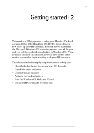 Page 17|  11
Getting started | 2
This section will help you start using your Hewlett-Packard
Jornada 680 or 680e Handheld PC (H/PC). You will learn
how to set up your HP Jornada, discover how to customize
the Microsoft Windows CE operating system to work for you,
and you will have a brief introduction to Windows CE. When
you have finished this chapter, you will have all the infor-
mation you need to begin working with your HP Jornada.
This chapter includes step-by-step instructions to help you:
•Identify the...